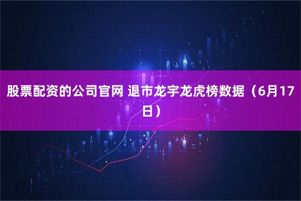 股票配资的公司官网 退市龙宇龙虎榜数据（6月17日）