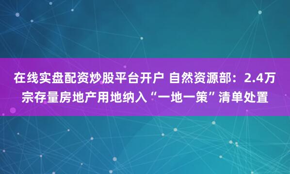 在线实盘配资炒股平台开户 自然资源部：2.4万宗存量房地产用地纳入“一地一策”清单处置