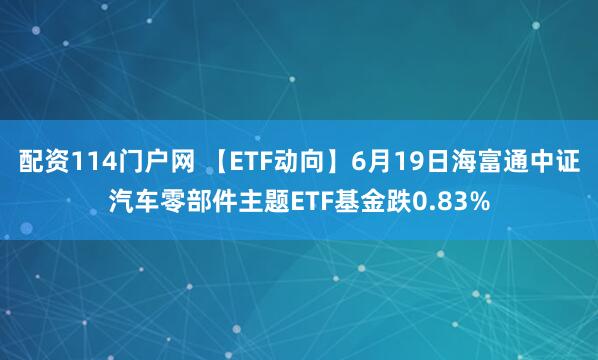 配资114门户网 【ETF动向】6月19日海富通中证汽车零部件主题ETF基金跌0.83%