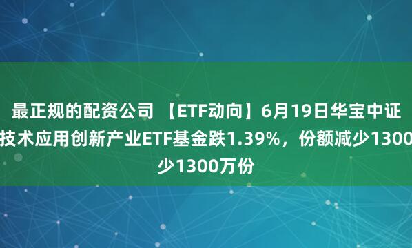 最正规的配资公司 【ETF动向】6月19日华宝中证信息技术应用创新产业ETF基金跌1.39%，份额减少1300万份
