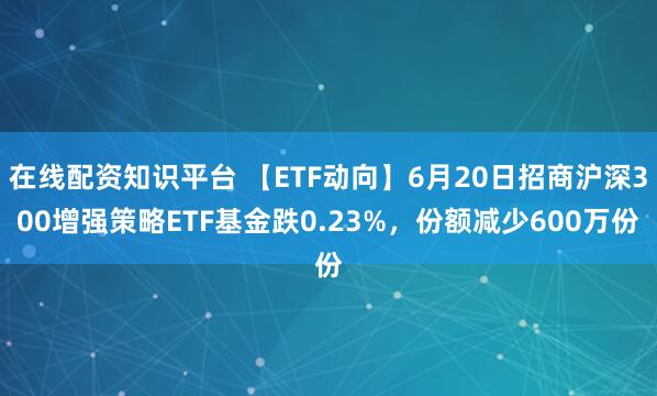 在线配资知识平台 【ETF动向】6月20日招商沪深300增强策略ETF基金跌0.23%，份额减少600万份