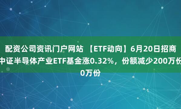配资公司资讯门户网站 【ETF动向】6月20日招商中证半导体产业ETF基金涨0.32%，份额减少200万份