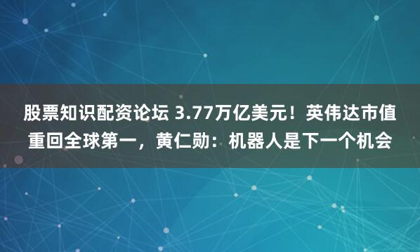 股票知识配资论坛 3.77万亿美元！英伟达市值重回全球第一，黄仁勋：机器人是下一个机会