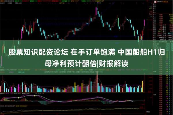 股票知识配资论坛 在手订单饱满 中国船舶H1归母净利预计翻倍|财报解读