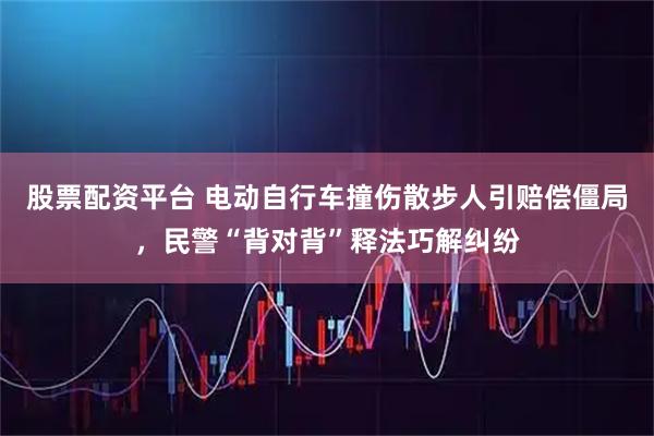 股票配资平台 电动自行车撞伤散步人引赔偿僵局，民警“背对背”释法巧解纠纷