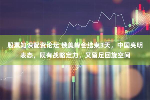 股票知识配资论坛 俄美峰会结束3天，中国亮明表态，既有战略定力，又留足回旋空间