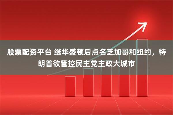 股票配资平台 继华盛顿后点名芝加哥和纽约，特朗普欲管控民主党主政大城市