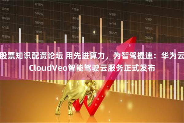 股票知识配资论坛 用先进算力，为智驾提速：华为云CloudVeo智能驾驶云服务正式发布