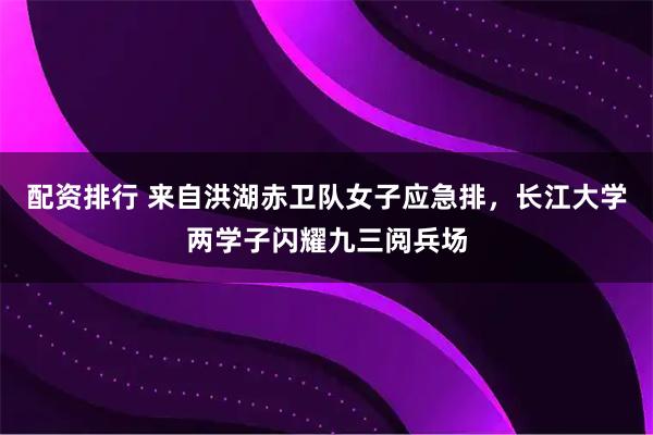配资排行 来自洪湖赤卫队女子应急排，长江大学两学子闪耀九三阅兵场