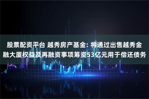 股票配资平台 越秀房产基金: 将通过出售越秀金融大厦权益及再融资事项筹资53亿元用于偿还债务