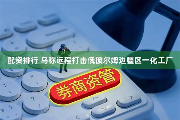 配资排行 乌称远程打击俄彼尔姆边疆区一化工厂