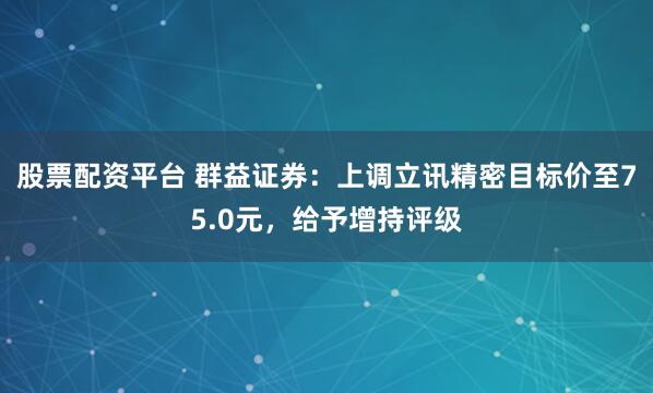 股票配资平台 群益证券：上调立讯精密目标价至75.0元，给予增持评级