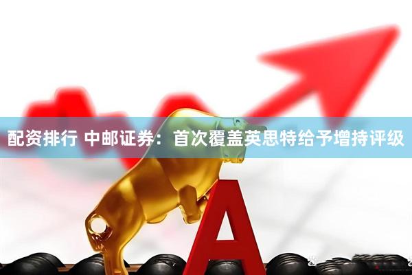 配资排行 中邮证券：首次覆盖英思特给予增持评级