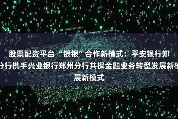 股票配资平台 “银银”合作新模式：平安银行郑州分行携手兴业银行郑州分行共探金融业务转型发展新模式