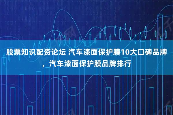 股票知识配资论坛 汽车漆面保护膜10大口碑品牌，汽车漆面保护膜品牌排行