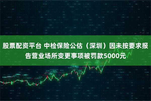 股票配资平台 中检保险公估（深圳）因未按要求报告营业场所变更事项被罚款5000元
