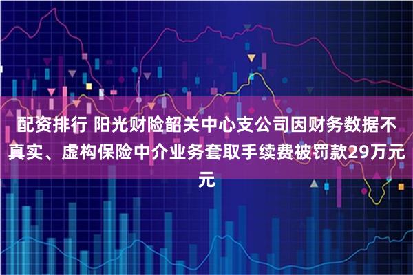 配资排行 阳光财险韶关中心支公司因财务数据不真实、虚构保险中介业务套取手续费被罚款29万元