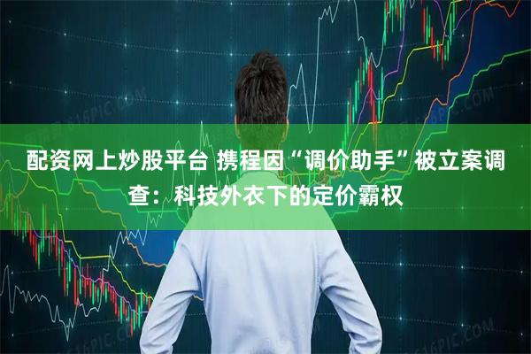 配资网上炒股平台 携程因“调价助手”被立案调查：科技外衣下的定价霸权