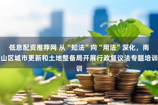 低息配资推荐网 从“知法”向“用法”深化，南山区城市更新和土地整备局开展行政复议法专题培训